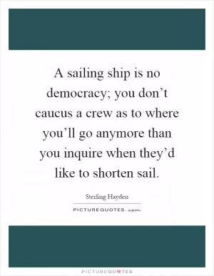 A sailing ship is no democracy; you don’t caucus a crew as to where you’ll go anymore than you inquire when they’d like to shorten sail Picture Quote #1