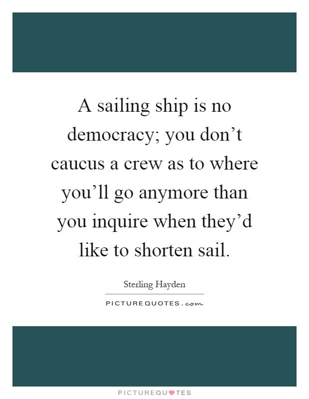 A sailing ship is no democracy; you don't caucus a crew as to where you'll go anymore than you inquire when they'd like to shorten sail Picture Quote #1