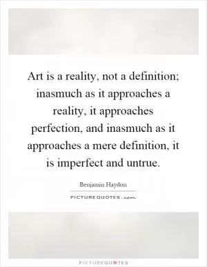 Art is a reality, not a definition; inasmuch as it approaches a reality, it approaches perfection, and inasmuch as it approaches a mere definition, it is imperfect and untrue Picture Quote #1