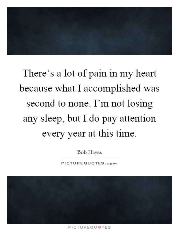 There's a lot of pain in my heart because what I accomplished was second to none. I'm not losing any sleep, but I do pay attention every year at this time Picture Quote #1
