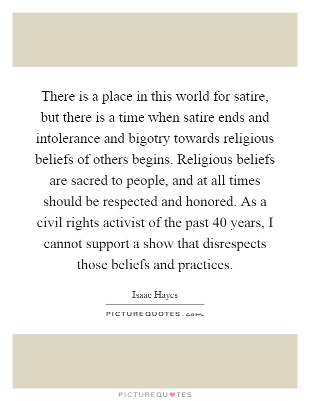 There is a place in this world for satire, but there is a time when satire ends and intolerance and bigotry towards religious beliefs of others begins. Religious beliefs are sacred to people, and at all times should be respected and honored. As a civil rights activist of the past 40 years, I cannot support a show that disrespects those beliefs and practices Picture Quote #1