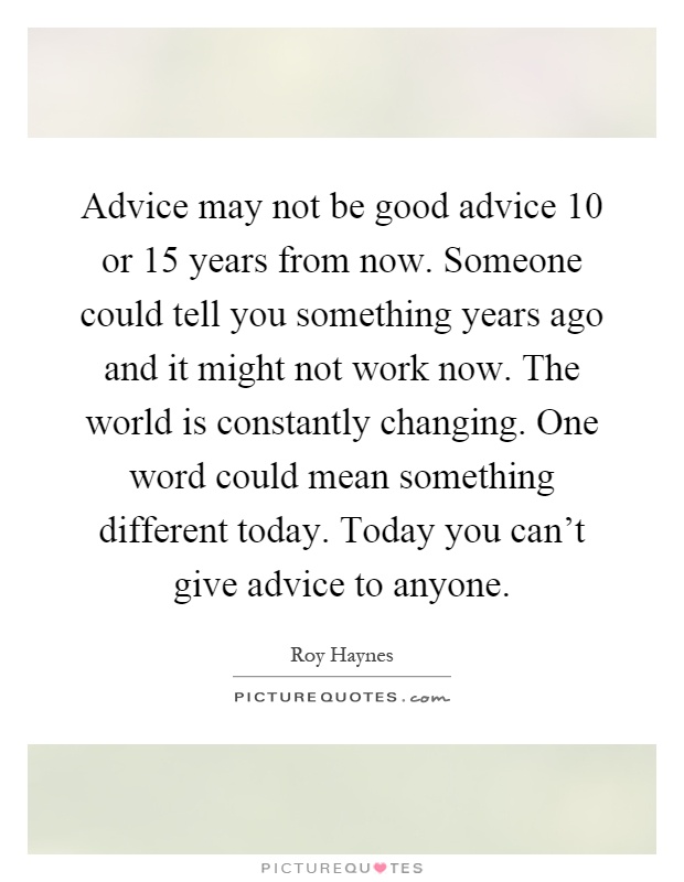 Advice may not be good advice 10 or 15 years from now. Someone could tell you something years ago and it might not work now. The world is constantly changing. One word could mean something different today. Today you can't give advice to anyone Picture Quote #1