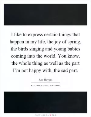 I like to express certain things that happen in my life, the joy of spring, the birds singing and young babies coming into the world. You know, the whole thing as well as the part I’m not happy with, the sad part Picture Quote #1