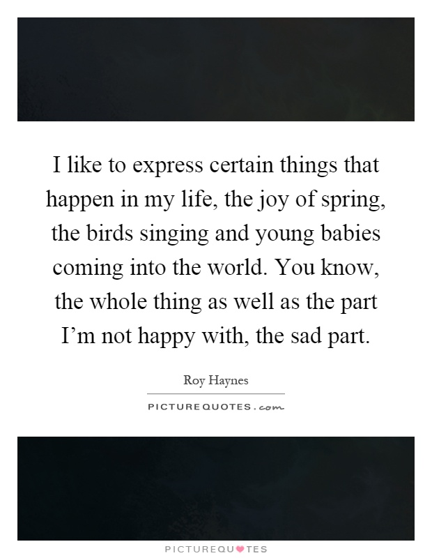 I like to express certain things that happen in my life, the joy of spring, the birds singing and young babies coming into the world. You know, the whole thing as well as the part I'm not happy with, the sad part Picture Quote #1