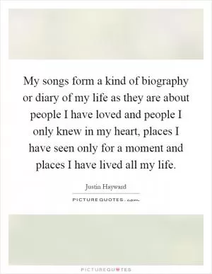 My songs form a kind of biography or diary of my life as they are about people I have loved and people I only knew in my heart, places I have seen only for a moment and places I have lived all my life Picture Quote #1