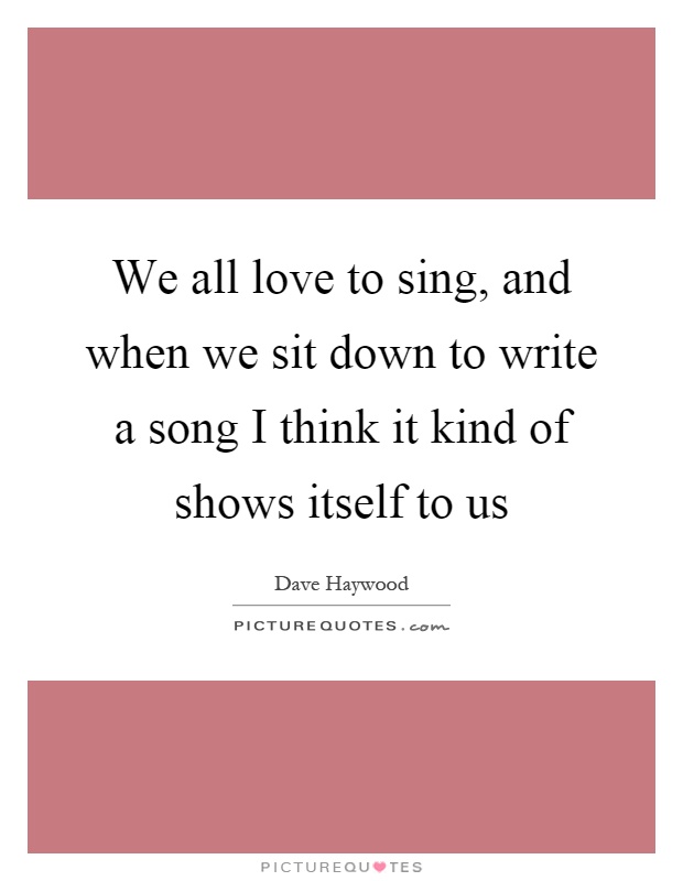 We all love to sing, and when we sit down to write a song I think it kind of shows itself to us Picture Quote #1