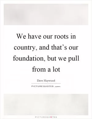 We have our roots in country, and that’s our foundation, but we pull from a lot Picture Quote #1