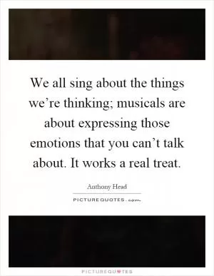 We all sing about the things we’re thinking; musicals are about expressing those emotions that you can’t talk about. It works a real treat Picture Quote #1