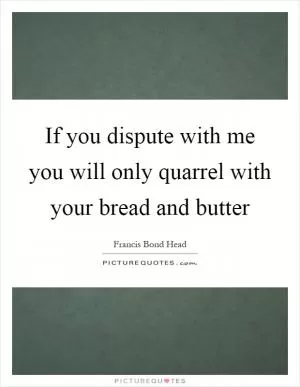 If you dispute with me you will only quarrel with your bread and butter Picture Quote #1