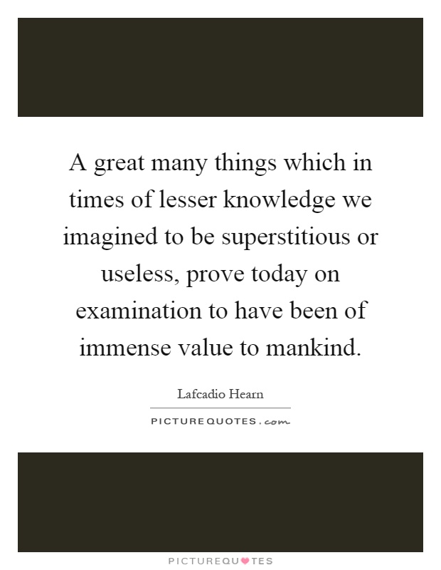 A great many things which in times of lesser knowledge we imagined to be superstitious or useless, prove today on examination to have been of immense value to mankind Picture Quote #1