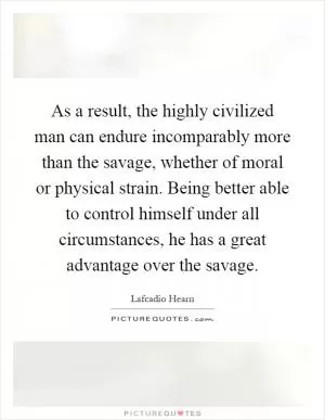 As a result, the highly civilized man can endure incomparably more than the savage, whether of moral or physical strain. Being better able to control himself under all circumstances, he has a great advantage over the savage Picture Quote #1