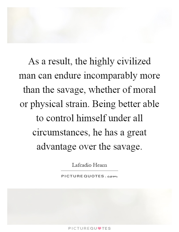 As a result, the highly civilized man can endure incomparably more than the savage, whether of moral or physical strain. Being better able to control himself under all circumstances, he has a great advantage over the savage Picture Quote #1