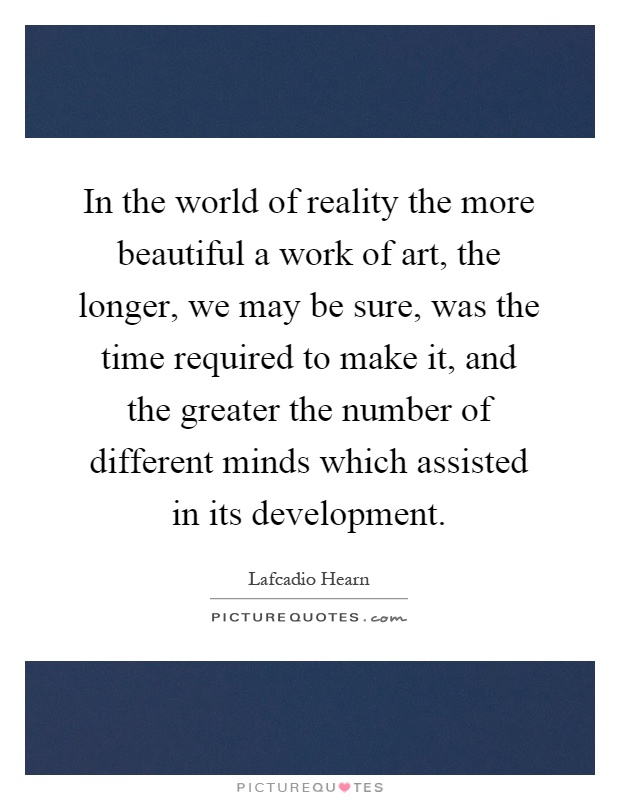 In the world of reality the more beautiful a work of art, the longer, we may be sure, was the time required to make it, and the greater the number of different minds which assisted in its development Picture Quote #1