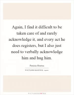 Again, I find it difficult to be taken care of and rarely acknowledge it, and every act he does registers, but I also just need to verbally acknowledge him and hug him Picture Quote #1