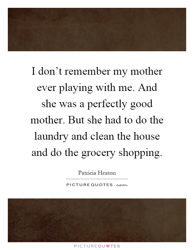 I don't remember my mother ever playing with me. And she was a perfectly good mother. But she had to do the laundry and clean the house and do the grocery shopping Picture Quote #1
