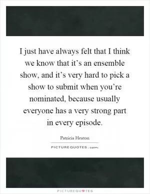 I just have always felt that I think we know that it’s an ensemble show, and it’s very hard to pick a show to submit when you’re nominated, because usually everyone has a very strong part in every episode Picture Quote #1