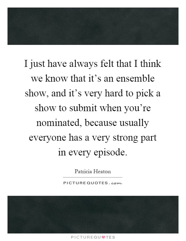 I just have always felt that I think we know that it's an ensemble show, and it's very hard to pick a show to submit when you're nominated, because usually everyone has a very strong part in every episode Picture Quote #1
