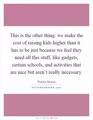This is the other thing: we make the cost of raising kids higher than it has to be just because we feel they need all this stuff, like gadgets, certain schools, and activities that are nice but aren’t really necessary Picture Quote #1