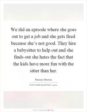 We did an episode where she goes out to get a job and she gets fired because she’s not good. They hire a babysitter to help out and she finds out she hates the fact that the kids have more fun with the sitter than her Picture Quote #1