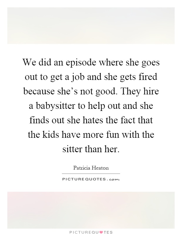 We did an episode where she goes out to get a job and she gets fired because she's not good. They hire a babysitter to help out and she finds out she hates the fact that the kids have more fun with the sitter than her Picture Quote #1