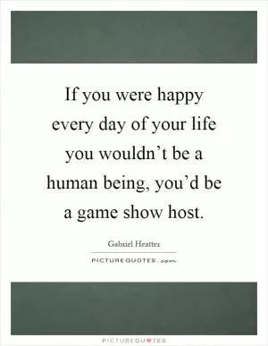 If you were happy every day of your life you wouldn’t be a human being, you’d be a game show host Picture Quote #1