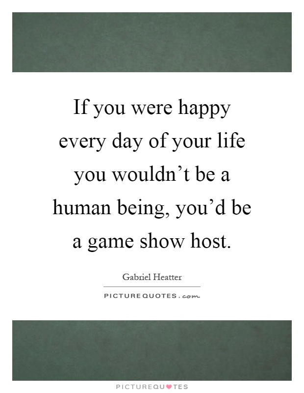 If you were happy every day of your life you wouldn't be a human being, you'd be a game show host Picture Quote #1