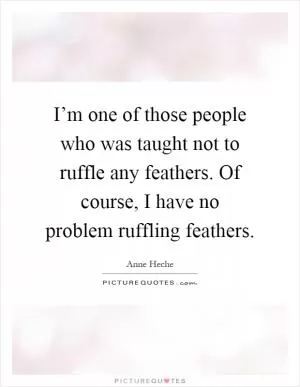I’m one of those people who was taught not to ruffle any feathers. Of course, I have no problem ruffling feathers Picture Quote #1