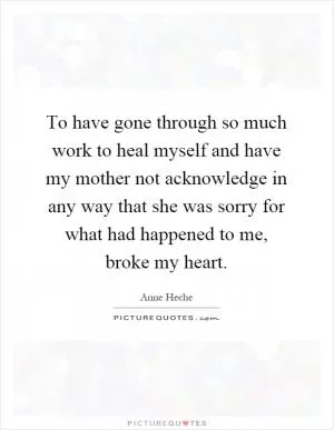 To have gone through so much work to heal myself and have my mother not acknowledge in any way that she was sorry for what had happened to me, broke my heart Picture Quote #1