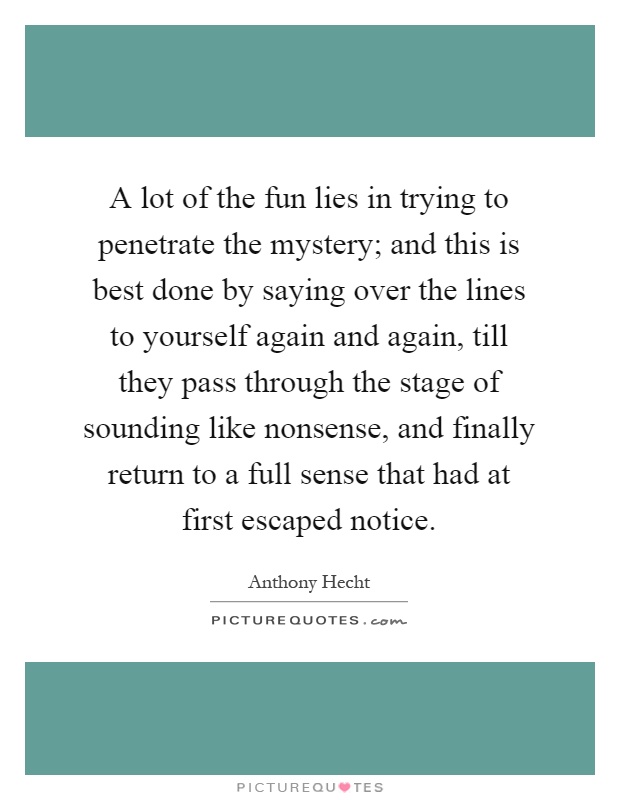 A lot of the fun lies in trying to penetrate the mystery; and this is best done by saying over the lines to yourself again and again, till they pass through the stage of sounding like nonsense, and finally return to a full sense that had at first escaped notice Picture Quote #1