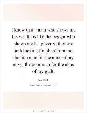 I know that a man who shows me his wealth is like the beggar who shows me his poverty; they are both looking for alms from me, the rich man for the alms of my envy, the poor man for the alms of my guilt Picture Quote #1