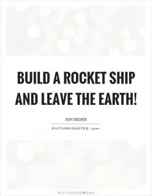 Build a rocket ship and leave the earth! Picture Quote #1