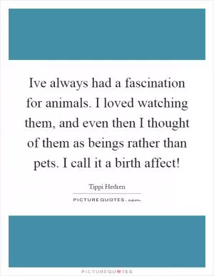 Ive always had a fascination for animals. I loved watching them, and even then I thought of them as beings rather than pets. I call it a birth affect! Picture Quote #1