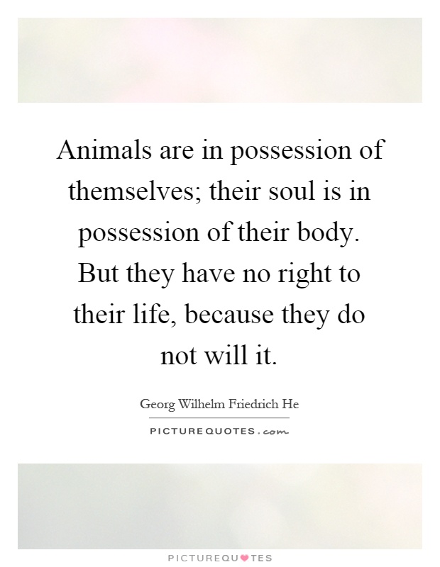 Animals are in possession of themselves; their soul is in possession of their body. But they have no right to their life, because they do not will it Picture Quote #1