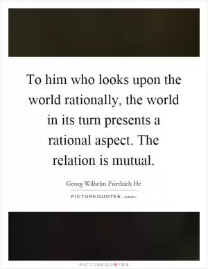 To him who looks upon the world rationally, the world in its turn presents a rational aspect. The relation is mutual Picture Quote #1