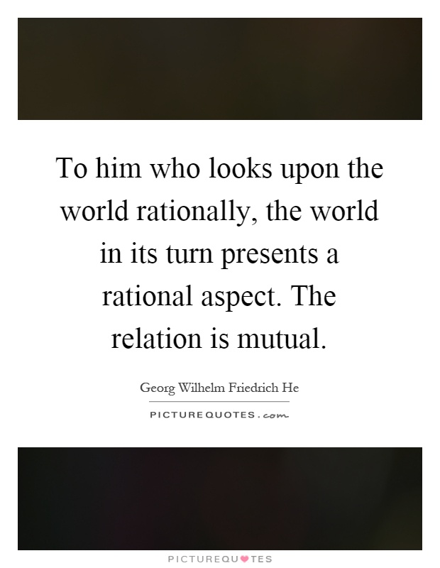 To him who looks upon the world rationally, the world in its turn presents a rational aspect. The relation is mutual Picture Quote #1