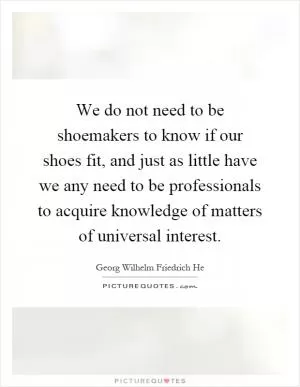We do not need to be shoemakers to know if our shoes fit, and just as little have we any need to be professionals to acquire knowledge of matters of universal interest Picture Quote #1