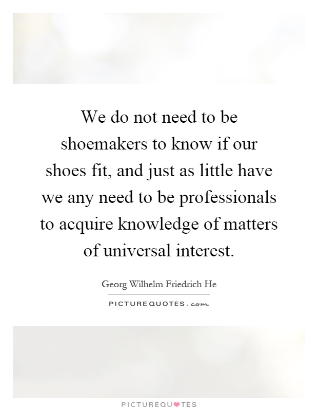 We do not need to be shoemakers to know if our shoes fit, and just as little have we any need to be professionals to acquire knowledge of matters of universal interest Picture Quote #1