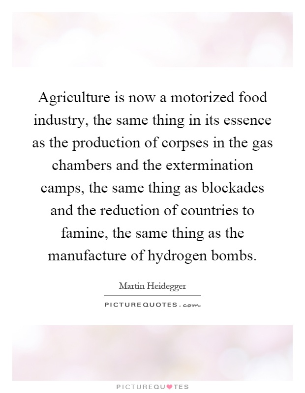 Agriculture is now a motorized food industry, the same thing in its essence as the production of corpses in the gas chambers and the extermination camps, the same thing as blockades and the reduction of countries to famine, the same thing as the manufacture of hydrogen bombs Picture Quote #1