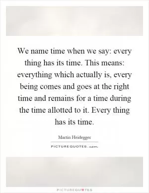 We name time when we say: every thing has its time. This means: everything which actually is, every being comes and goes at the right time and remains for a time during the time allotted to it. Every thing has its time Picture Quote #1