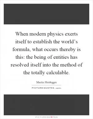 When modern physics exerts itself to establish the world’s formula, what occurs thereby is this: the being of entities has resolved itself into the method of the totally calculable Picture Quote #1