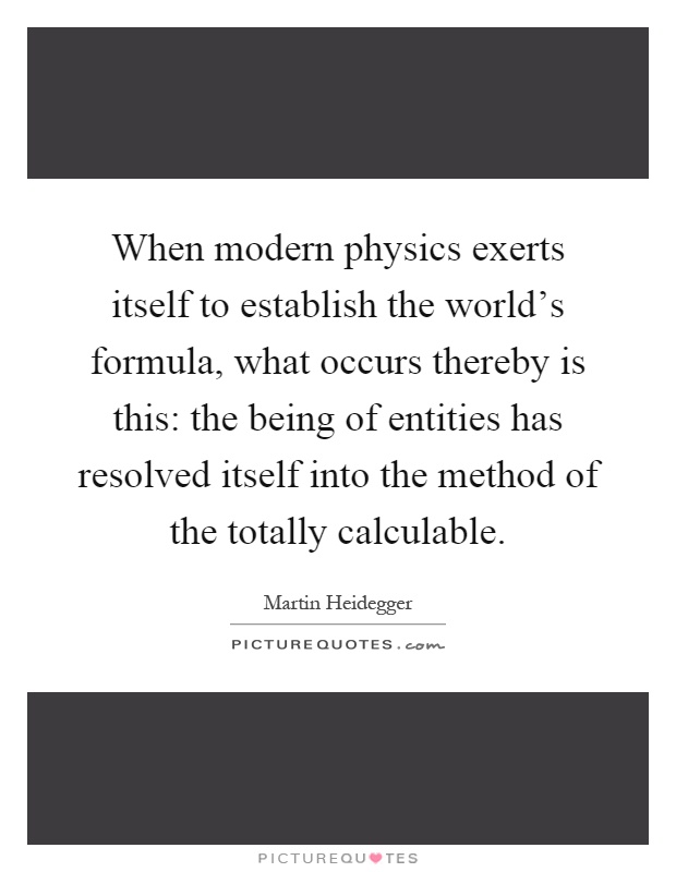 When modern physics exerts itself to establish the world's formula, what occurs thereby is this: the being of entities has resolved itself into the method of the totally calculable Picture Quote #1