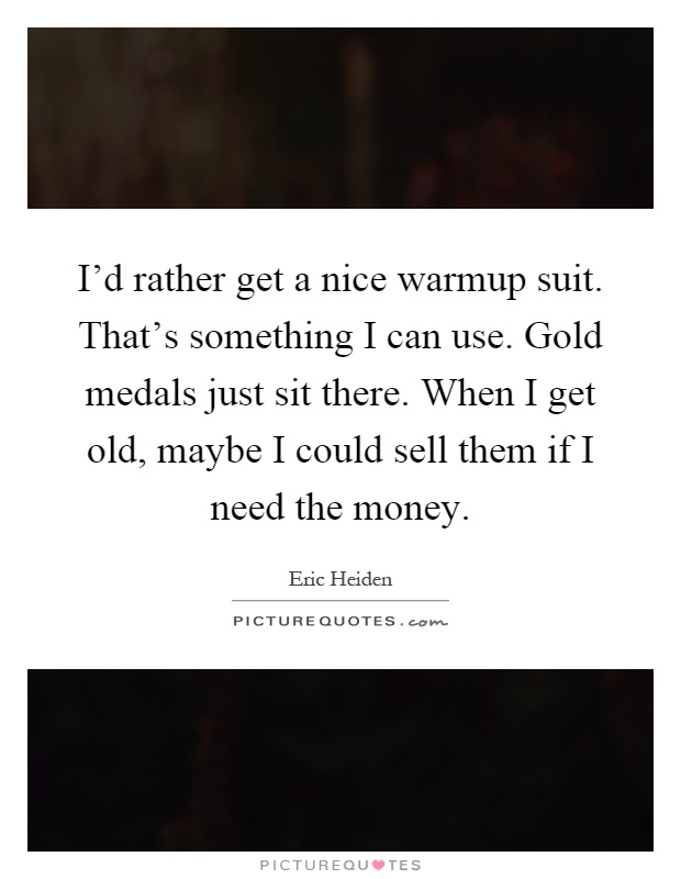 I'd rather get a nice warmup suit. That's something I can use. Gold medals just sit there. When I get old, maybe I could sell them if I need the money Picture Quote #1