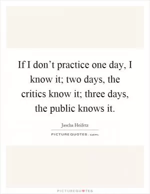 If I don’t practice one day, I know it; two days, the critics know it; three days, the public knows it Picture Quote #1