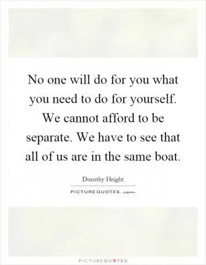No one will do for you what you need to do for yourself. We cannot afford to be separate. We have to see that all of us are in the same boat Picture Quote #1