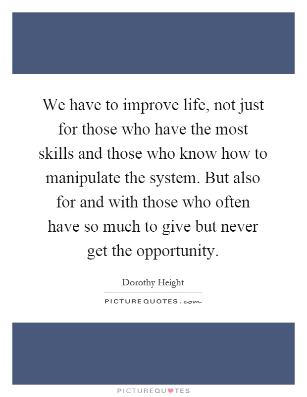 We have to improve life, not just for those who have the most skills and those who know how to manipulate the system. But also for and with those who often have so much to give but never get the opportunity Picture Quote #1