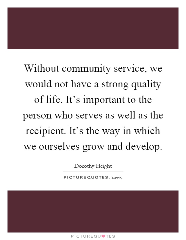 Without community service, we would not have a strong quality of life. It's important to the person who serves as well as the recipient. It's the way in which we ourselves grow and develop Picture Quote #1