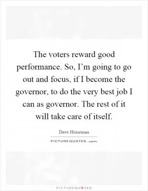 The voters reward good performance. So, I’m going to go out and focus, if I become the governor, to do the very best job I can as governor. The rest of it will take care of itself Picture Quote #1