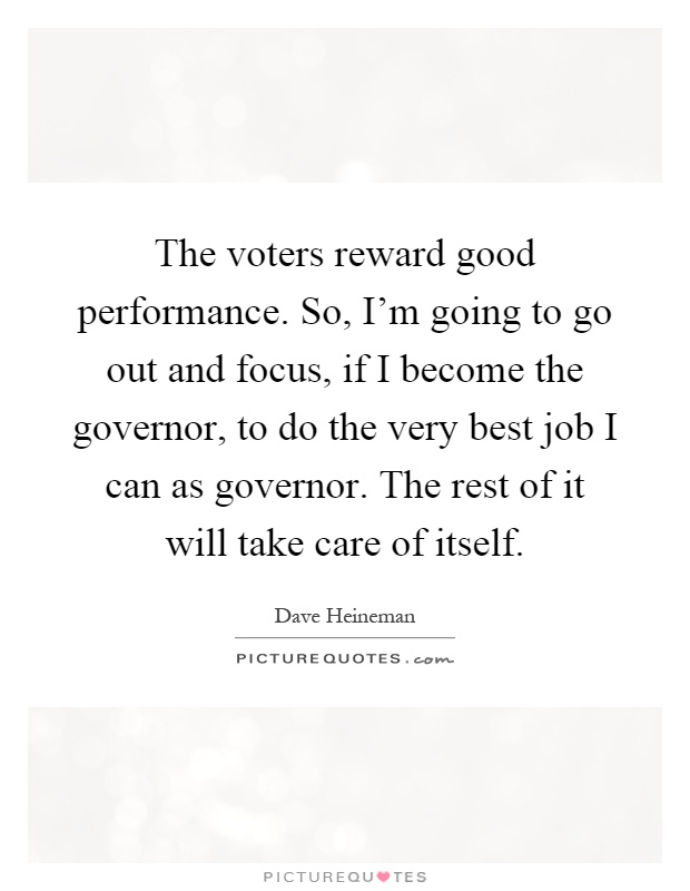The voters reward good performance. So, I'm going to go out and focus, if I become the governor, to do the very best job I can as governor. The rest of it will take care of itself Picture Quote #1