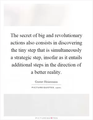 The secret of big and revolutionary actions also consists in discovering the tiny step that is simultaneously a strategic step, insofar as it entails additional steps in the direction of a better reality Picture Quote #1