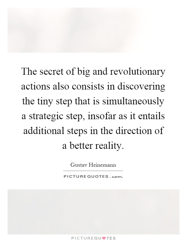 The secret of big and revolutionary actions also consists in discovering the tiny step that is simultaneously a strategic step, insofar as it entails additional steps in the direction of a better reality Picture Quote #1